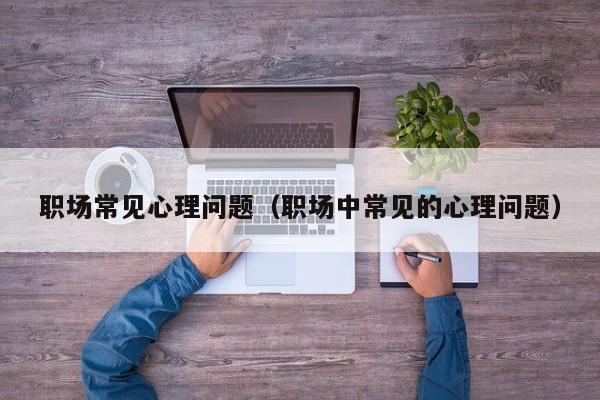 職場(chǎng)常見(jiàn)心理問(wèn)題（職場(chǎng)中常見(jiàn)的心理問(wèn)題）